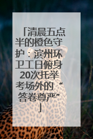 清晨五点半的橙色守护：滨州环卫工日俯身20次托举考场外的“答卷尊严”