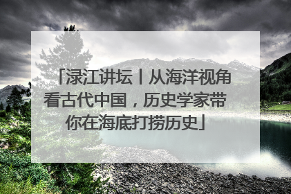 渌江讲坛丨从海洋视角看古代中国，历史学家带你在海底打捞历史