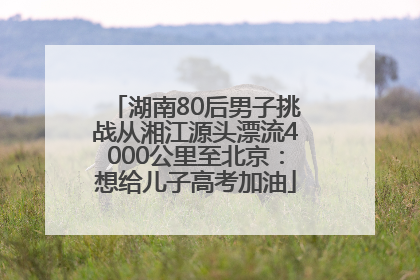 湖南80后男子挑战从湘江源头漂流4000公里至北京：想给儿子高考加油