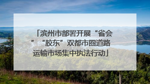 滨州市部署开展“省会”“胶东”双都市圈道路运输市场集中执法行动