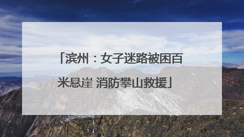 滨州：女子迷路被困百米悬崖 消防攀山救援