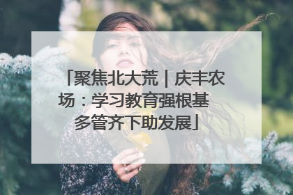 聚焦北大荒｜庆丰农场：学习教育强根基 多管齐下助发展