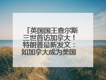 英国国王查尔斯三世首访加拿大！特朗普最新发文：如加拿大成为美国第51州可免费用“金穹”