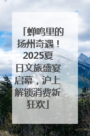 蝉鸣里的扬州奇遇！2025夏日文旅盛宴启幕，沪上解锁消费新狂欢