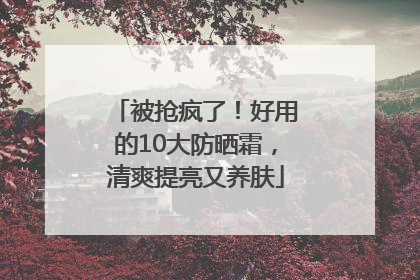 被抢疯了！好用的10大防晒霜，清爽提亮又养肤