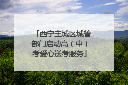 西宁主城区城管部门启动高（中）考爱心送考服务