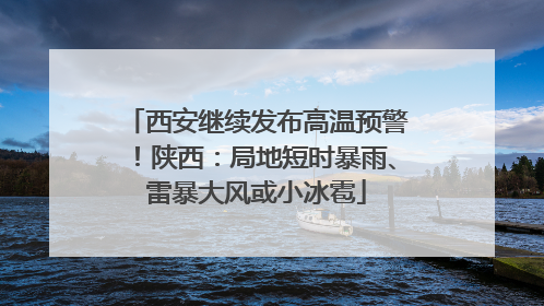 西安继续发布高温预警！陕西：局地短时暴雨、雷暴大风或小冰雹