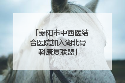 襄阳市中西医结合医院加入湖北骨科康复联盟