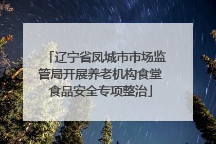 辽宁省凤城市市场监管局开展养老机构食堂食品安全专项整治