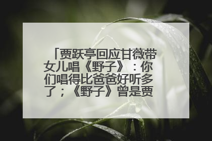 贾跃亭回应甘薇带女儿唱《野子》：你们唱得比爸爸好听多了；《野子》曾是贾跃亭“代表作”