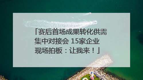赛后首场成果转化供需集中对接会 15家企业现场拍板：让我来！