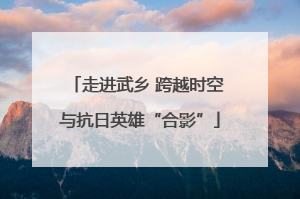 走进武乡 跨越时空与抗日英雄“合影”
