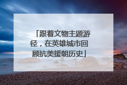 跟着文物主题游径，在英雄城市回顾抗美援朝历史