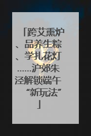 跨艾熏炉、品养生粽、学扎花灯……沪郊朱泾解锁端午“新玩法”