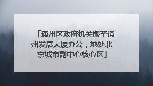 通州区政府机关搬至通州发展大厦办公，地处北京城市副中心核心区