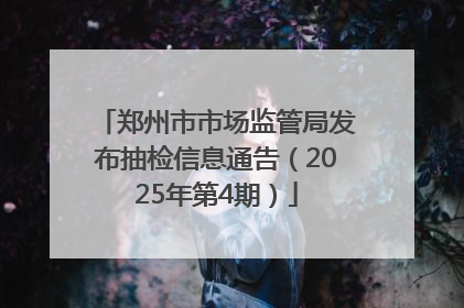 郑州市市场监管局发布抽检信息通告（2025年第4期）