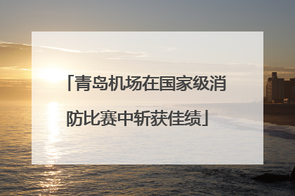 青岛机场在国家级消防比赛中斩获佳绩