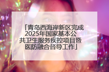 青岛西海岸新区完成2025年国家基本公共卫生服务疾控项目暨医防融合督导工作