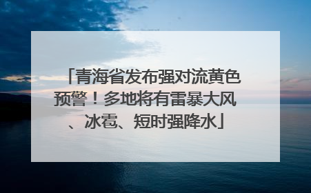 青海省发布强对流黄色预警！多地将有雷暴大风、冰雹、短时强降水