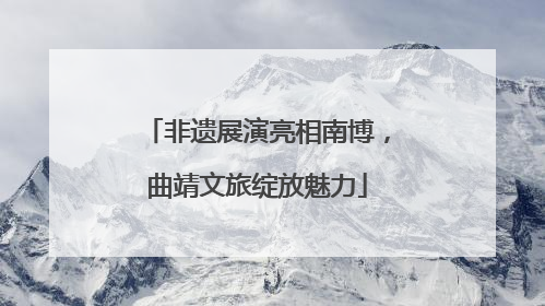 非遗展演亮相南博，曲靖文旅绽放魅力