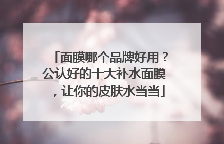面膜哪个品牌好用？公认好的十大补水面膜，让你的皮肤水当当