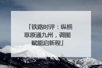 铁路时评：纵横草原通九州，调图赋能启新程