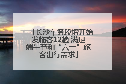 长沙车务段增开始发临客12趟 满足端午节和“六一”旅客出行需求
