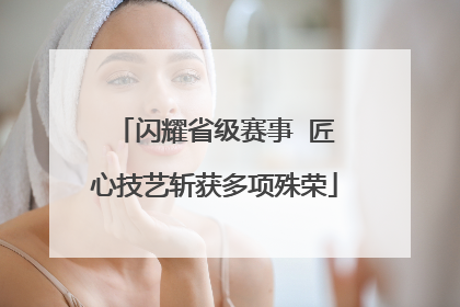 闪耀省级赛事  匠心技艺斩获多项殊荣
