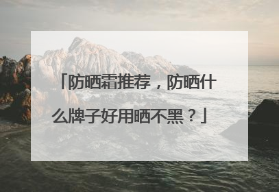 防晒霜推荐，防晒什么牌子好用晒不黑？