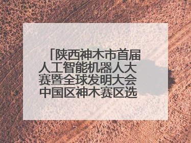陕西神木市首届人工智能机器人大赛暨全球发明大会中国区神木赛区选拔赛隆重举行
