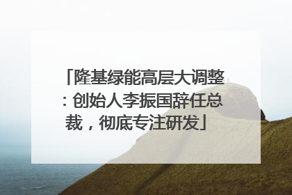 隆基绿能高层大调整：创始人李振国辞任总裁，彻底专注研发