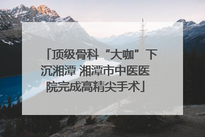 顶级骨科“大咖”下沉湘潭 湘潭市中医医院完成高精尖手术