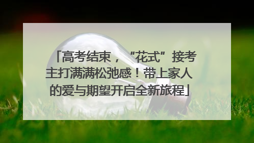 高考结束，“花式”接考主打满满松弛感！带上家人的爱与期望开启全新旅程