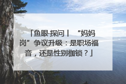 鱼眼·探问丨 “妈妈岗”争议升级：是职场福音，还是性别枷锁？