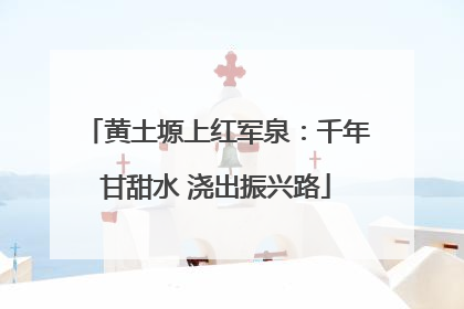 黄土塬上红军泉：千年甘甜水 浇出振兴路