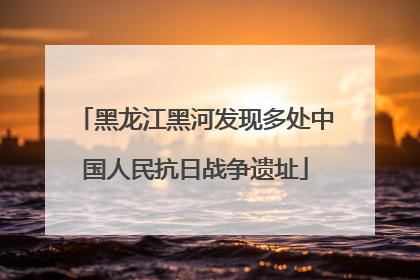 黑龙江黑河发现多处中国人民抗日战争遗址