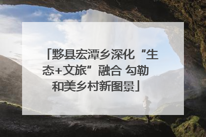 黟县宏潭乡深化“生态+文旅”融合 勾勒和美乡村新图景