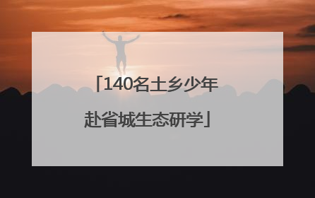 140名土乡少年赴省城生态研学