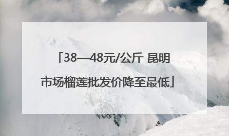 38—48元/公斤 昆明市场榴莲批发价降至最低