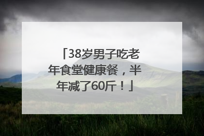 38岁男子吃老年食堂健康餐，半年减了60斤！