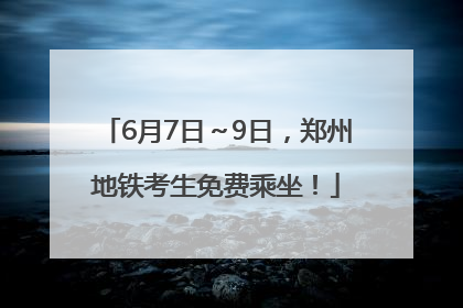 6月7日～9日，郑州地铁考生免费乘坐！